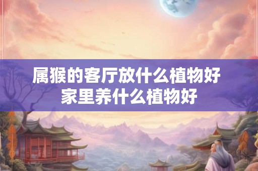 属猴的客厅放什么植物好 家里养什么植物好