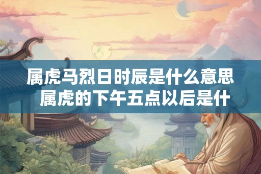 属虎马烈日时辰是什么意思  属虎的下午五点以后是什么虎