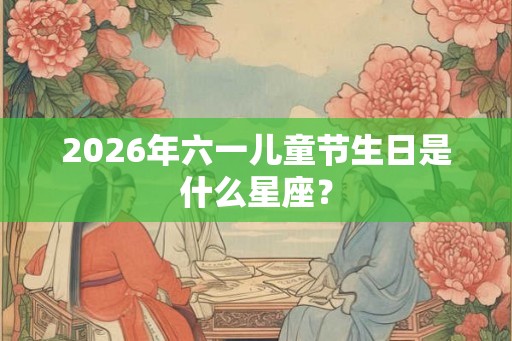 2026年六一儿童节生日是什么星座? 2026年六一儿童节生日是什么星座?