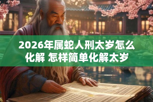 2026年属蛇人刑太岁怎么化解 怎样简单化解太岁