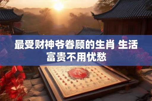 最受财神爷眷顾的生肖 生活富贵不用忧愁