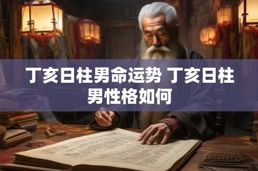 丁亥日柱男命运势 丁亥日柱男性格如何 丁亥日柱男命运势 丁亥日柱男性格如何