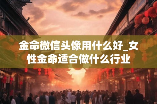 金命微信头像用什么好_女性金命适合做什么行业 金命微信头像用什么好_女性金命适合做什么行业