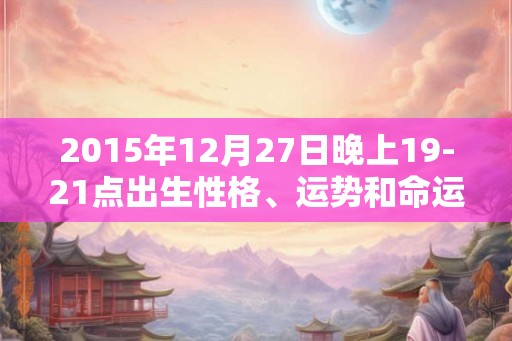 2015年12月27日晚上19-21点出生性格、运势和命运 2015年12月27日晚上19-21点出生性格、运势和命运