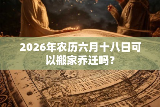 2026年农历六月十八日可以搬家乔迁吗? 2026年农历六月十八日可以搬家乔迁吗?