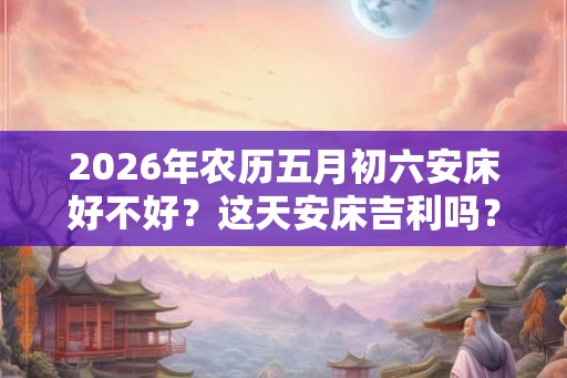 2026年农历五月初六安床好不好?这天安床吉利吗? 2026年农历五月初六安床好不好?这天安床吉利吗?