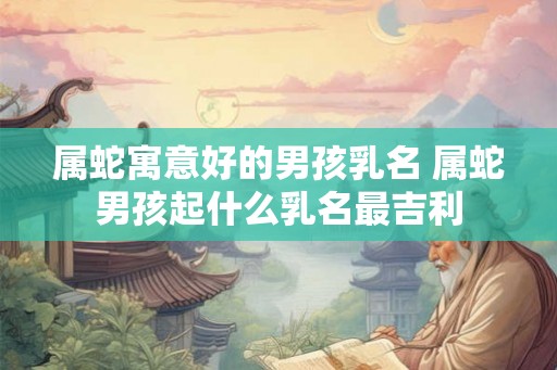 属蛇寓意好的男孩乳名 属蛇男孩起什么乳名最吉利 属蛇寓意好的男孩乳名 属蛇男孩起什么乳名最吉利