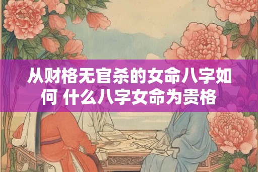 从财格无官杀的女命八字如何 什么八字女命为贵格 从财格无官杀的女命八字如何 什么八字女命为贵格