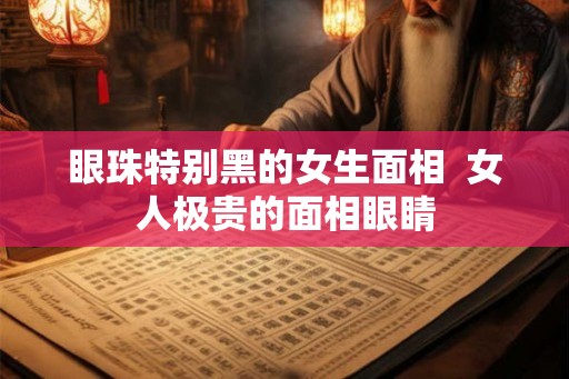 眼珠特别黑的女生面相  女人极贵的面相眼睛