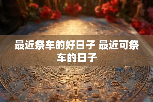 最近祭车的好日子 最近可祭车的日子