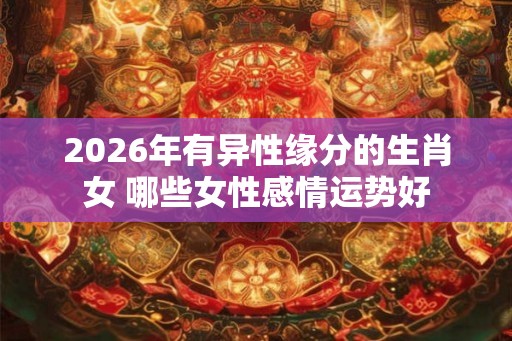 2026年有异性缘分的生肖女 哪些女性感情运势好