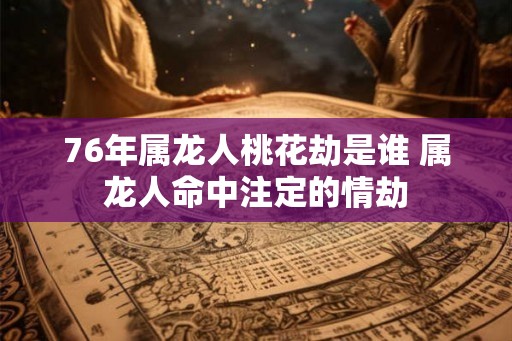76年属龙人桃花劫是谁 属龙人命中注定的情劫