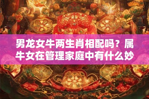 男龙女牛两生肖相配吗？属牛女在管理家庭中有什么妙招？
