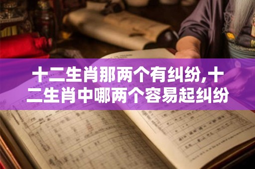 十二生肖那两个有纠纷,十二生肖中哪两个容易起纠纷？