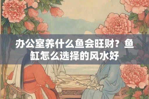 办公室养什么鱼会旺财？鱼缸怎么选择的风水好