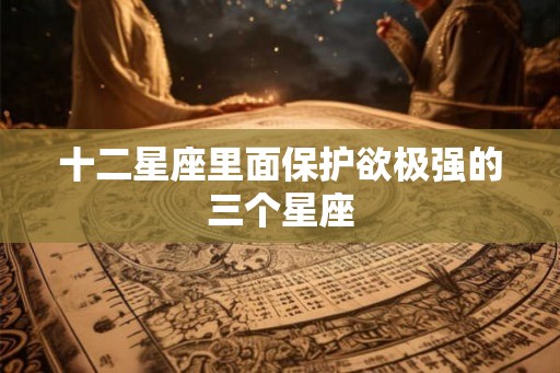 十二星座里面保护欲极强的三个星座 十二星座里面保护欲极强的三个星座