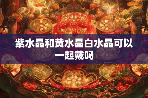 紫水晶和黄水晶白水晶可以一起戴吗