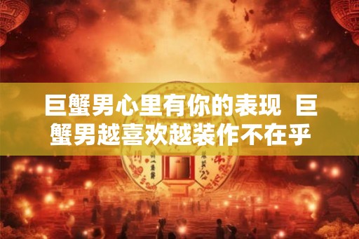 巨蟹男心里有你的表现  巨蟹男越喜欢越装作不在乎