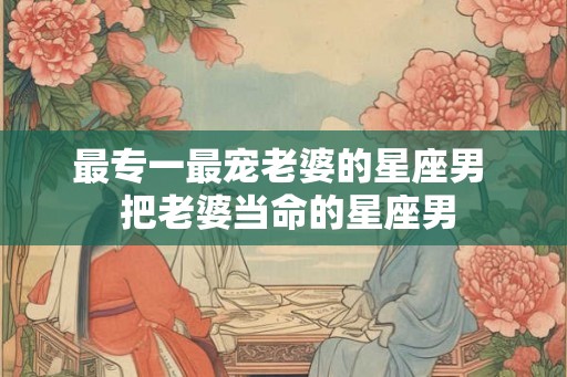 最专一最宠老婆的星座男  把老婆当命的星座男