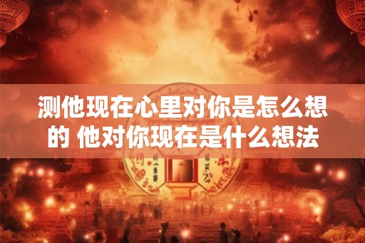 测他现在心里对你是怎么想的 他对你现在是什么想法
