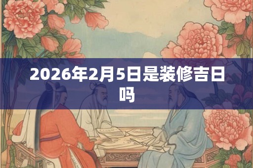 2026年2月5日是装修吉日吗 2026年2月5日是装修吉日吗