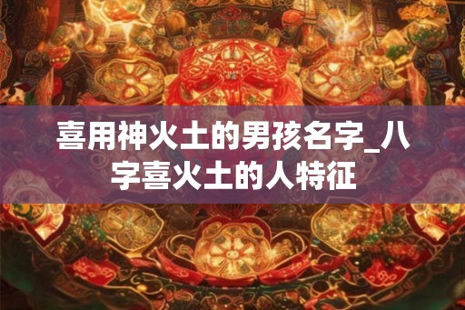 喜用神火土的男孩名字_八字喜火土的人特征 喜用神火土的男孩名字_八字喜火土的人特征