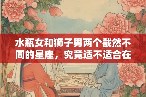 水瓶女和狮子男两个截然不同的星座，究竟适不适合在一起？