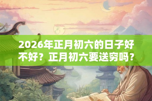 2026年正月初六的日子好不好？正月初六要送穷吗？