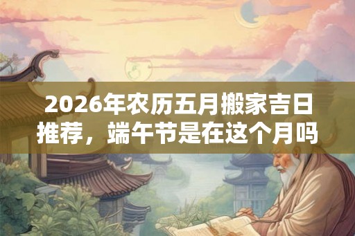 2026年农历五月搬家吉日推荐,端午节是在这个月吗? 2026年农历五月搬家吉日推荐,端午节是在这个月吗?