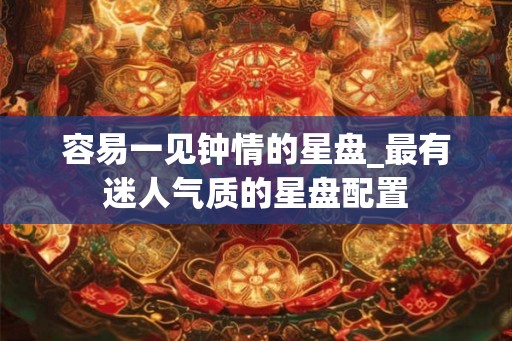 容易一见钟情的星盘_最有迷人气质的星盘配置