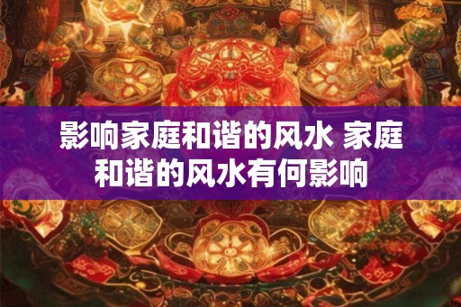 影响家庭和谐的风水 家庭和谐的风水有何影响