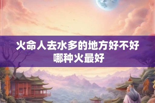 火命人去水多的地方好不好 哪种火最好