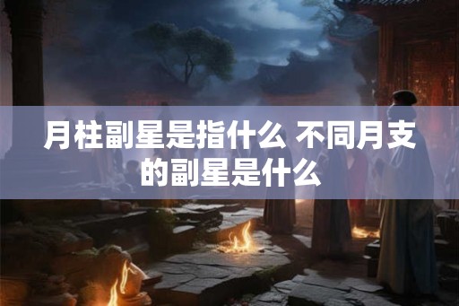 月柱副星是指什么 不同月支的副星是什么 月柱副星是指什么 不同月支的副星是什么