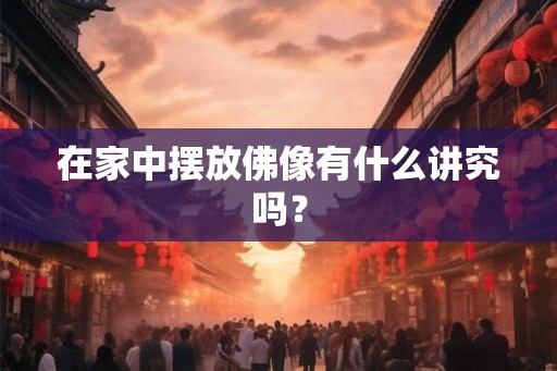 在家中摆放佛像有什么讲究吗？