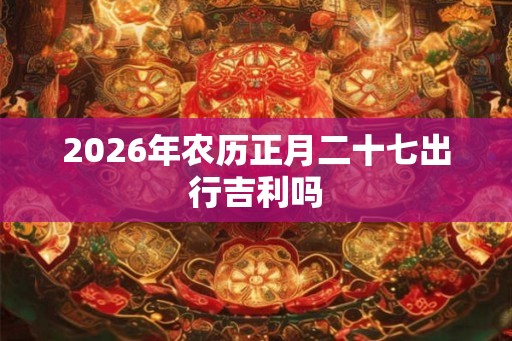 2026年农历正月二十七出行吉利吗 2026年农历正月二十七出行吉利吗