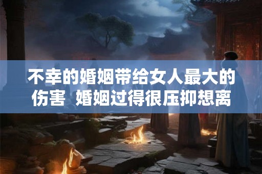 不幸的婚姻带给女人最大的伤害  婚姻过得很压抑想离婚心很累