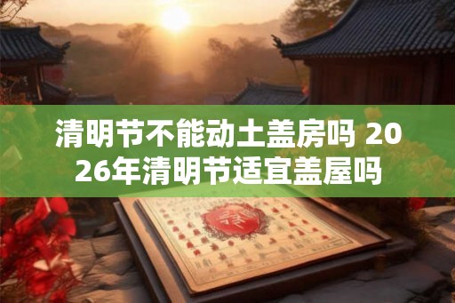清明节不能动土盖房吗 2026年清明节适宜盖屋吗