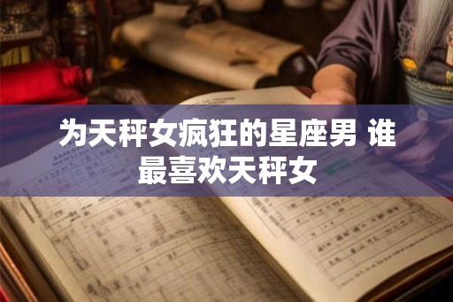 为天秤女疯狂的星座男 谁最喜欢天秤女 为天秤女疯狂的星座男 谁最喜欢天秤女
