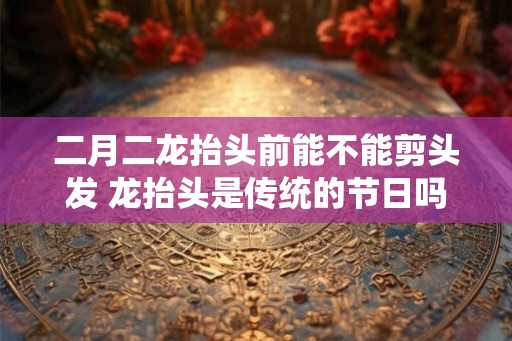 二月二龙抬头前能不能剪头发 龙抬头是传统的节日吗