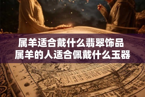 属羊适合戴什么翡翠饰品 属羊的人适合佩戴什么玉器