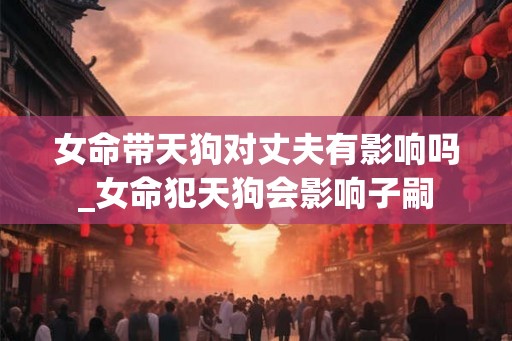 女命带天狗对丈夫有影响吗_女命犯天狗会影响子嗣 女命带天狗对丈夫有影响吗_女命犯天狗会影响子嗣
