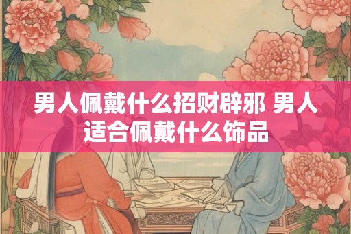 男人佩戴什么招财辟邪 男人适合佩戴什么饰品