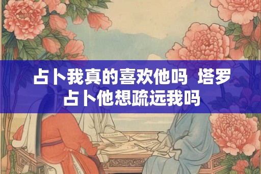 占卜我真的喜欢他吗  塔罗占卜他想疏远我吗