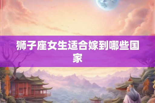狮子座女生适合嫁到哪些国家 狮子座女生适合嫁到哪些国家