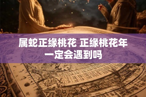 属蛇正缘桃花 正缘桃花年一定会遇到吗 属蛇正缘桃花 正缘桃花年一定会遇到吗