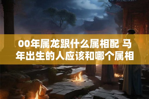 00年属龙跟什么属相配 马年出生的人应该和哪个属相在一起 00年属龙跟什么属相配 马年出生的人应该和哪个属相在一起