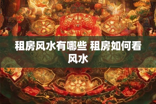 租房风水有哪些 租房如何看风水 租房风水有哪些 租房如何看风水