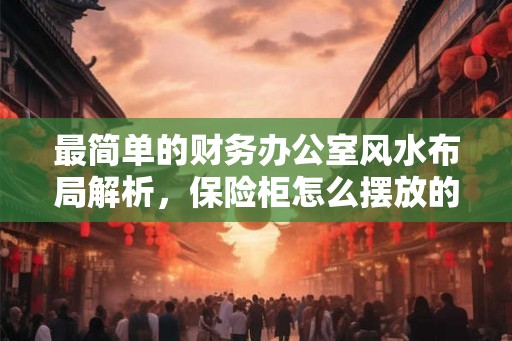 最简单的财务办公室风水布局解析，保险柜怎么摆放的风水好？