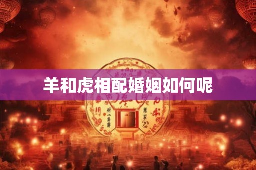 羊和虎相配婚姻如何呢 羊和虎相配婚姻如何呢