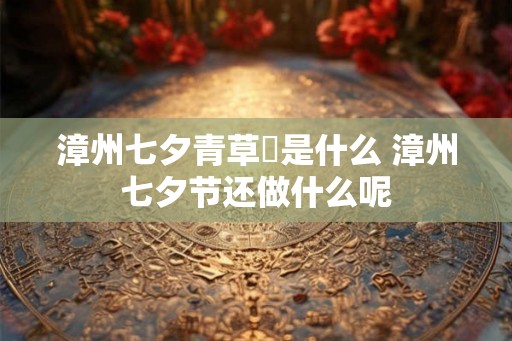 漳州七夕青草粿是什么 漳州七夕节还做什么呢